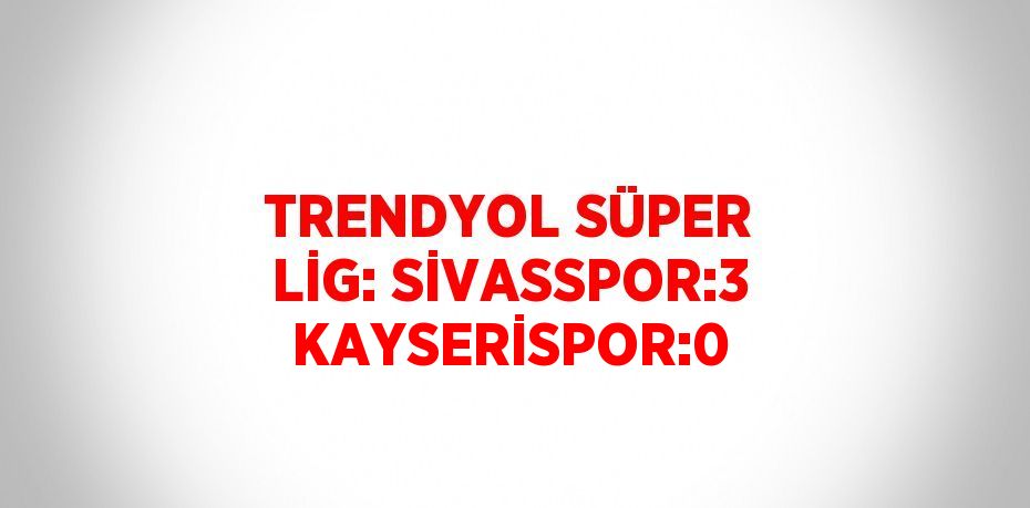 TRENDYOL SÜPER LİG: SİVASSPOR:3 KAYSERİSPOR:0