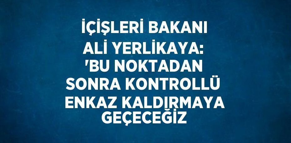 İÇİŞLERİ BAKANI ALİ YERLİKAYA: 'BU NOKTADAN SONRA KONTROLLÜ ENKAZ KALDIRMAYA GEÇECEĞİZ