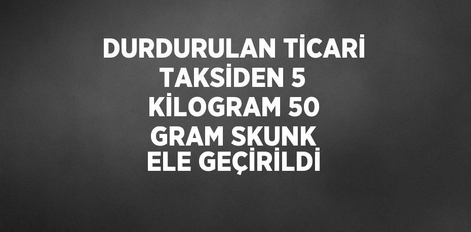 DURDURULAN TİCARİ TAKSİDEN 5 KİLOGRAM 50 GRAM SKUNK ELE GEÇİRİLDİ