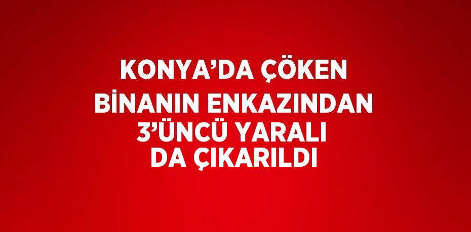 KONYA’DA ÇÖKEN BİNANIN ENKAZINDAN 3’ÜNCÜ YARALI DA ÇIKARILDI