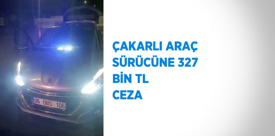 ÇAKARLI ARAÇ SÜRÜCÜNE 327 BİN TL CEZA