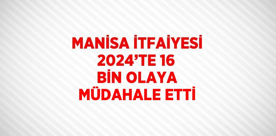 MANİSA İTFAİYESİ 2024’TE 16 BİN OLAYA MÜDAHALE ETTİ