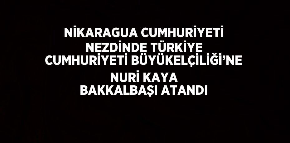 NİKARAGUA CUMHURİYETİ NEZDİNDE TÜRKİYE CUMHURİYETİ BÜYÜKELÇİLİĞİ’NE NURİ KAYA BAKKALBAŞI ATANDI