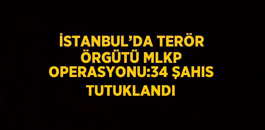 İSTANBUL’DA TERÖR ÖRGÜTÜ MLKP OPERASYONU:34 ŞAHIS TUTUKLANDI