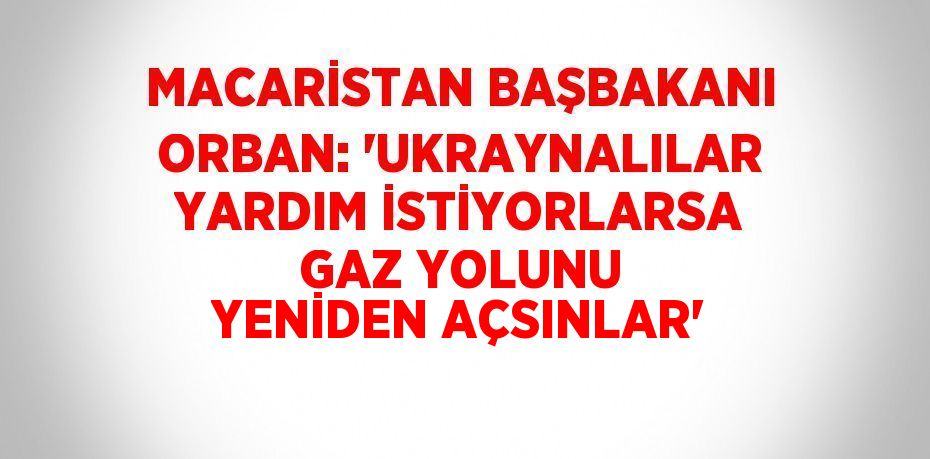 MACARİSTAN BAŞBAKANI ORBAN: 'UKRAYNALILAR YARDIM İSTİYORLARSA GAZ YOLUNU YENİDEN AÇSINLAR'