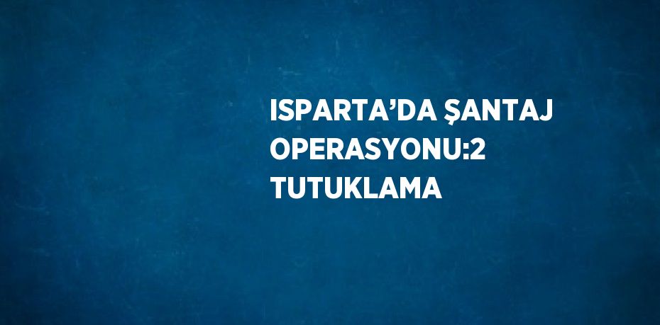 ISPARTA’DA ŞANTAJ OPERASYONU:2 TUTUKLAMA