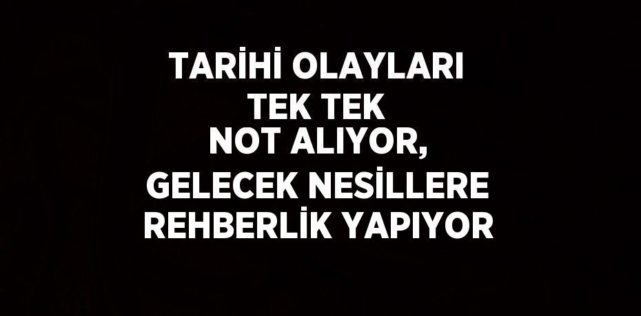 TARİHİ OLAYLARI TEK TEK NOT ALIYOR, GELECEK NESİLLERE REHBERLİK YAPIYOR