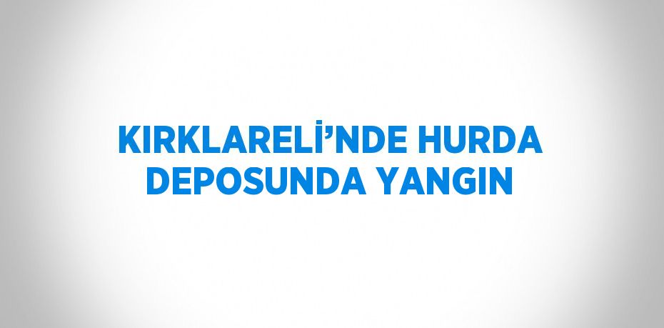 KIRKLARELİ’NDE HURDA DEPOSUNDA YANGIN