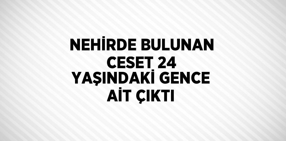 NEHİRDE BULUNAN CESET 24 YAŞINDAKİ GENCE AİT ÇIKTI