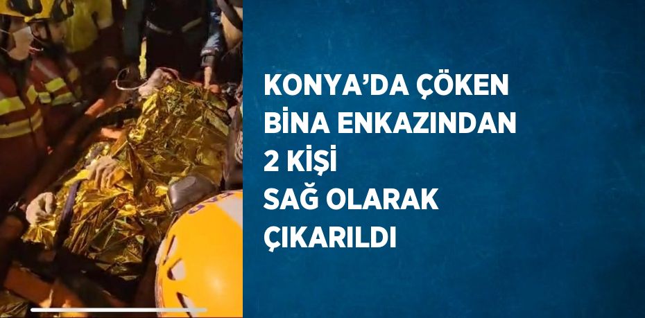 KONYA’DA ÇÖKEN BİNA ENKAZINDAN 2 KİŞİ SAĞ OLARAK ÇIKARILDI