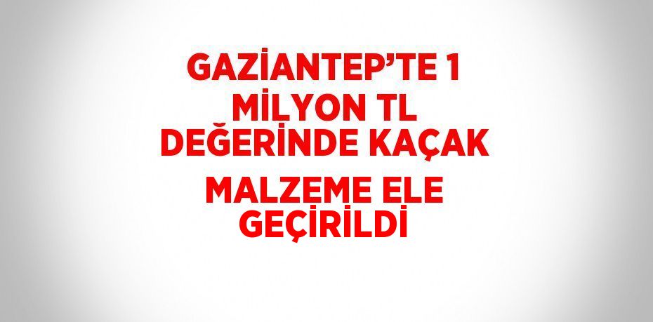 GAZİANTEP’TE 1 MİLYON TL DEĞERİNDE KAÇAK MALZEME ELE GEÇİRİLDİ