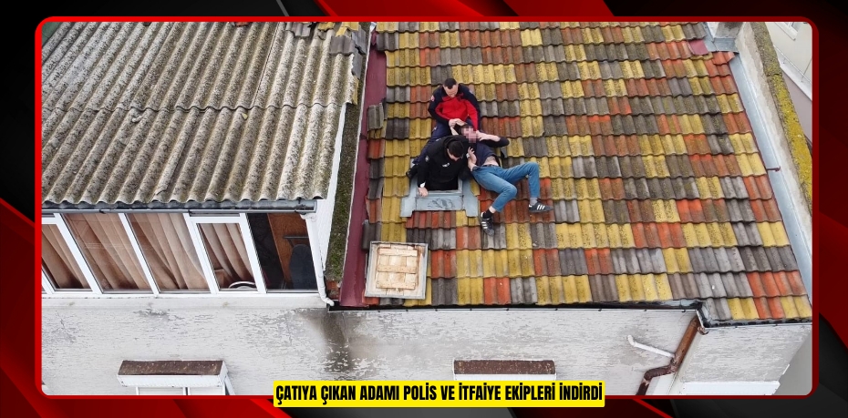 Çatıya çıkan adamı polis ve itfaiye ekipleri indirdi