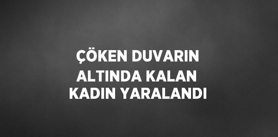 ÇÖKEN DUVARIN ALTINDA KALAN KADIN YARALANDI