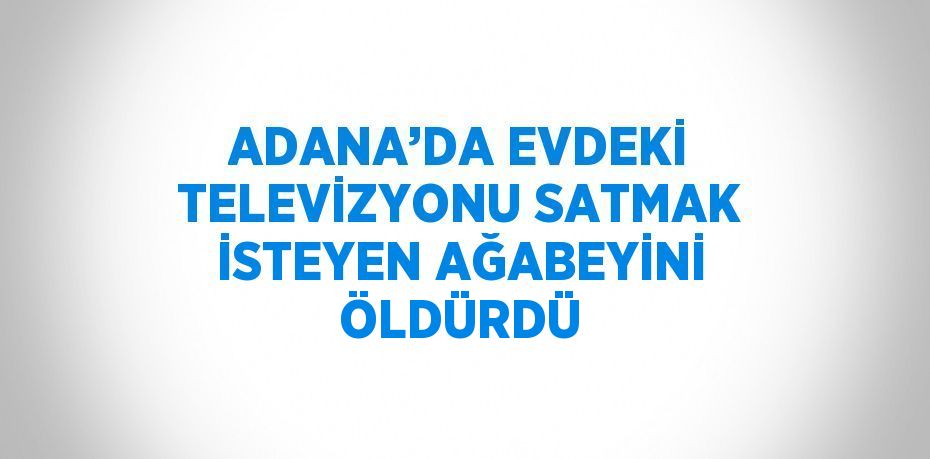 ADANA’DA EVDEKİ TELEVİZYONU SATMAK İSTEYEN AĞABEYİNİ ÖLDÜRDÜ