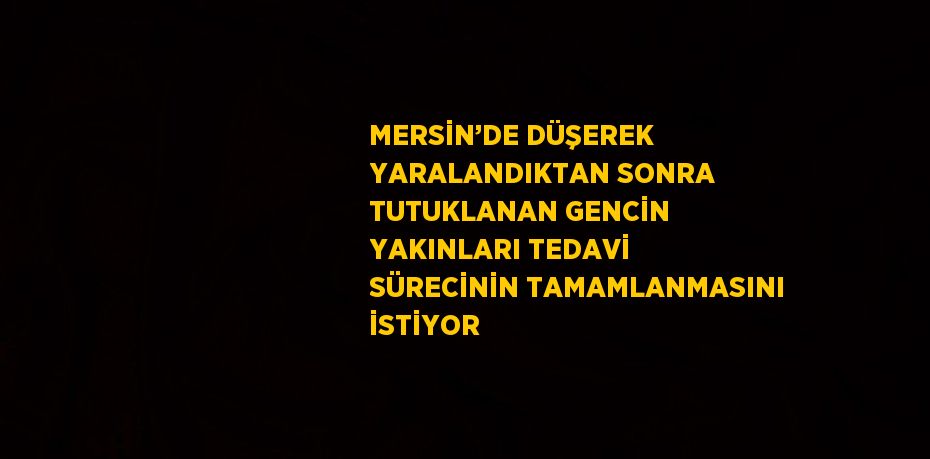 MERSİN’DE DÜŞEREK YARALANDIKTAN SONRA TUTUKLANAN GENCİN YAKINLARI TEDAVİ SÜRECİNİN TAMAMLANMASINI İSTİYOR