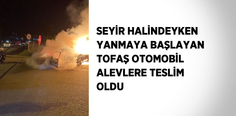 SEYİR HALİNDEYKEN YANMAYA BAŞLAYAN TOFAŞ OTOMOBİL ALEVLERE TESLİM OLDU