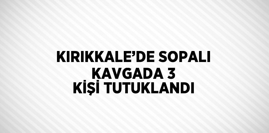 KIRIKKALE’DE SOPALI KAVGADA 3 KİŞİ TUTUKLANDI