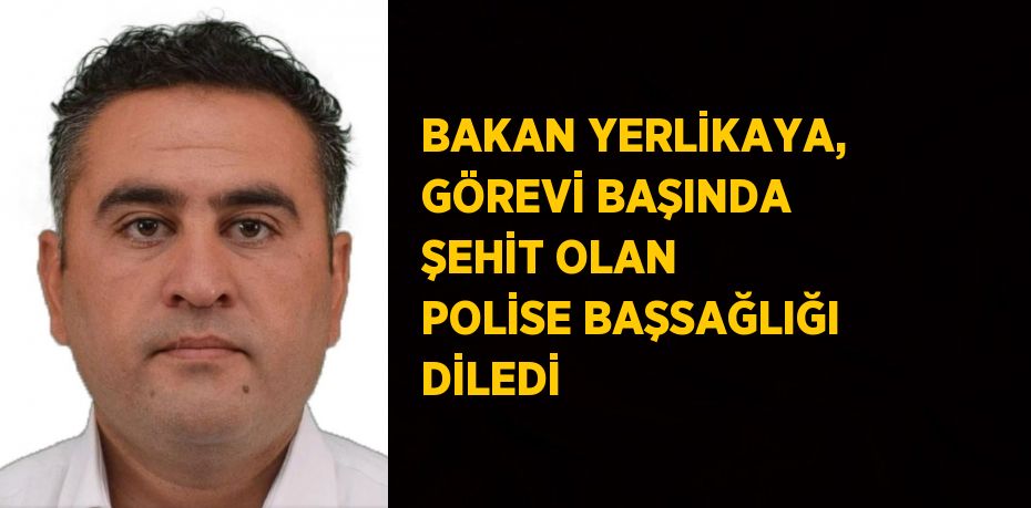 BAKAN YERLİKAYA, GÖREVİ BAŞINDA ŞEHİT OLAN POLİSE BAŞSAĞLIĞI DİLEDİ