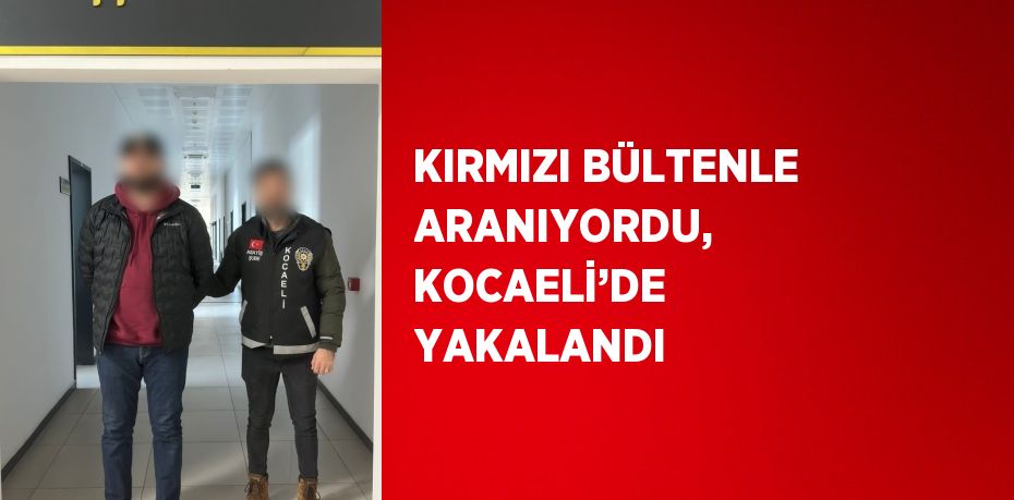 KIRMIZI BÜLTENLE ARANIYORDU, KOCAELİ’DE YAKALANDI