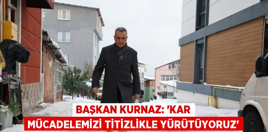 BAŞKAN KURNAZ: 'KAR MÜCADELEMİZİ TİTİZLİKLE YÜRÜTÜYORUZ'