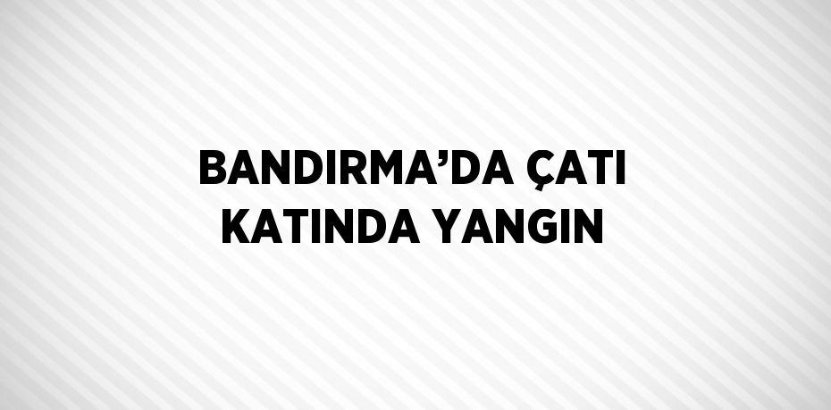 BANDIRMA’DA ÇATI KATINDA YANGIN