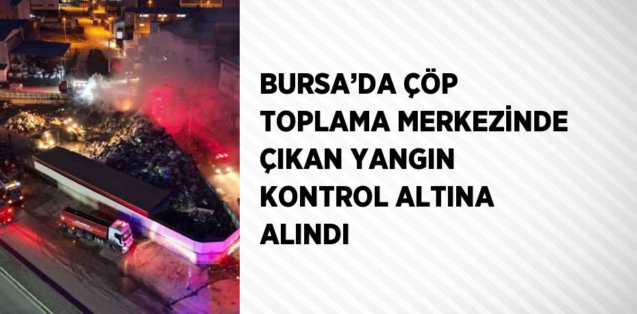 BURSA’DA ÇÖP TOPLAMA MERKEZİNDE ÇIKAN YANGIN KONTROL ALTINA ALINDI