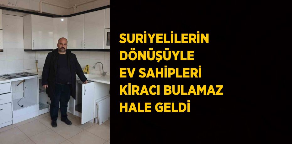 SURİYELİLERİN DÖNÜŞÜYLE EV SAHİPLERİ KİRACI BULAMAZ HALE GELDİ