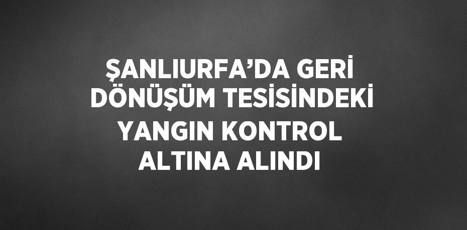 ŞANLIURFA’DA GERİ DÖNÜŞÜM TESİSİNDEKİ YANGIN KONTROL ALTINA ALINDI