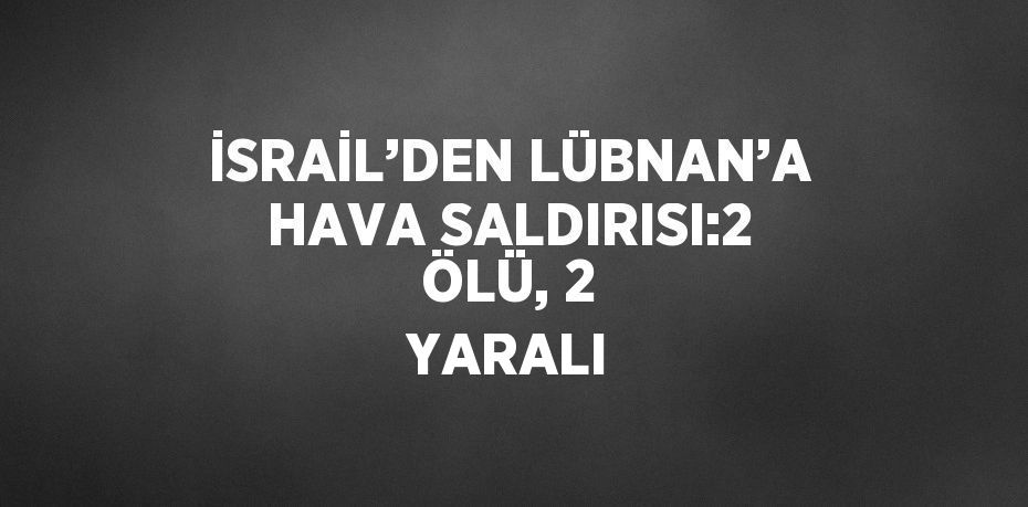 İSRAİL’DEN LÜBNAN’A HAVA SALDIRISI:2 ÖLÜ, 2 YARALI