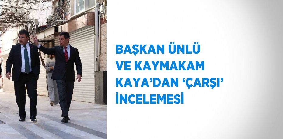 BAŞKAN ÜNLÜ VE KAYMAKAM KAYA’DAN ‘ÇARŞI’ İNCELEMESİ