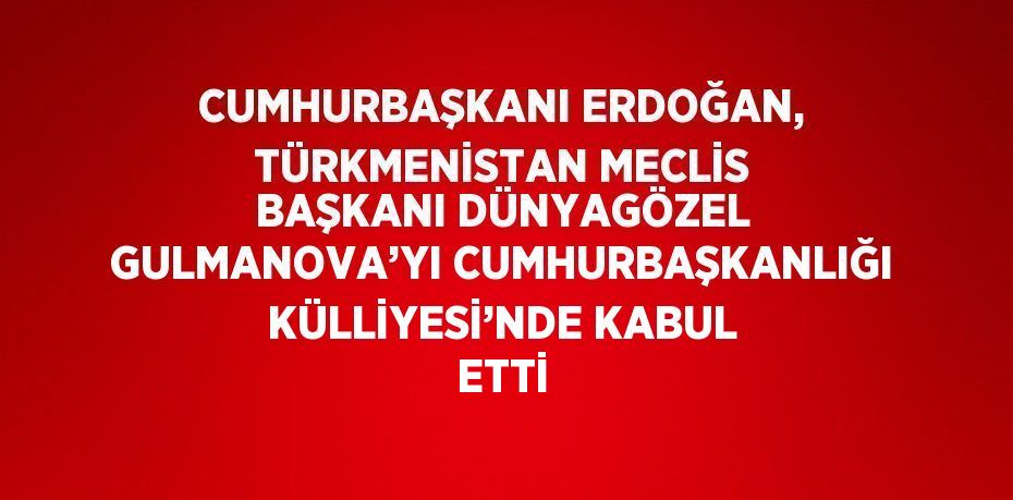 CUMHURBAŞKANI ERDOĞAN, TÜRKMENİSTAN MECLİS BAŞKANI DÜNYAGÖZEL GULMANOVA’YI CUMHURBAŞKANLIĞI KÜLLİYESİ’NDE KABUL ETTİ