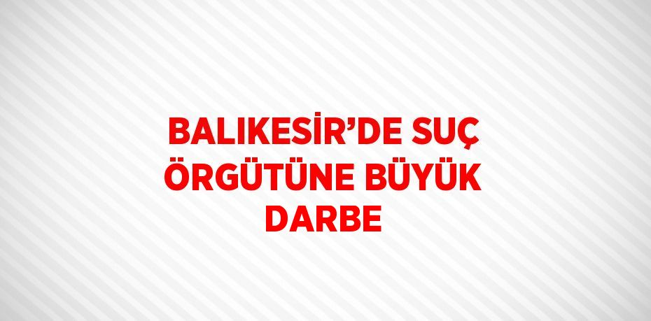 BALIKESİR’DE SUÇ ÖRGÜTÜNE BÜYÜK DARBE