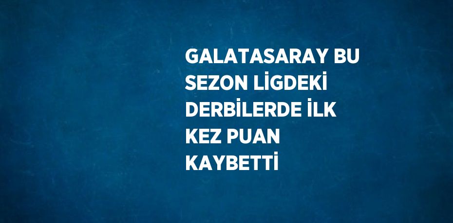 GALATASARAY BU SEZON LİGDEKİ DERBİLERDE İLK KEZ PUAN KAYBETTİ