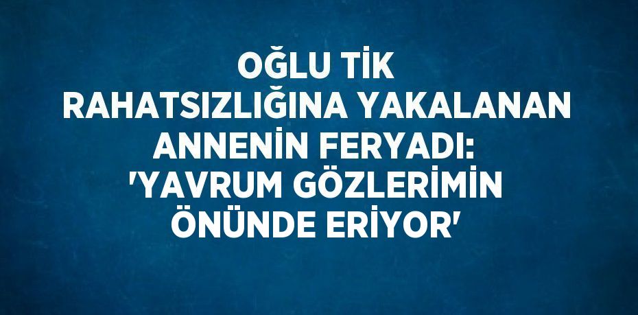 OĞLU TİK RAHATSIZLIĞINA YAKALANAN ANNENİN FERYADI: 'YAVRUM GÖZLERİMİN ÖNÜNDE ERİYOR'