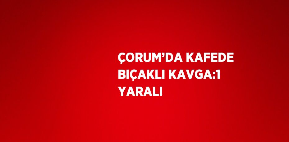 ÇORUM’DA KAFEDE BIÇAKLI KAVGA:1 YARALI