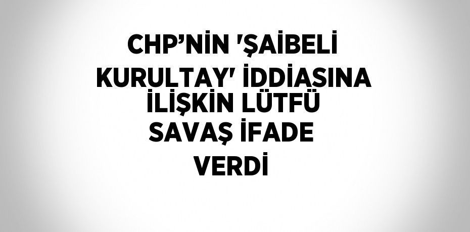 CHP’NİN 'ŞAİBELİ KURULTAY' İDDİASINA İLİŞKİN LÜTFÜ SAVAŞ İFADE VERDİ