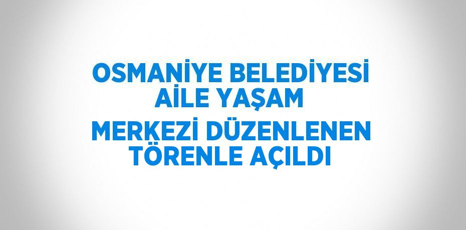 OSMANİYE BELEDİYESİ AİLE YAŞAM MERKEZİ DÜZENLENEN TÖRENLE AÇILDI