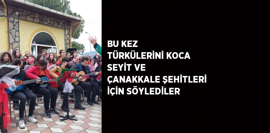 BU KEZ TÜRKÜLERİNİ KOCA SEYİT VE ÇANAKKALE ŞEHİTLERİ İÇİN SÖYLEDİLER