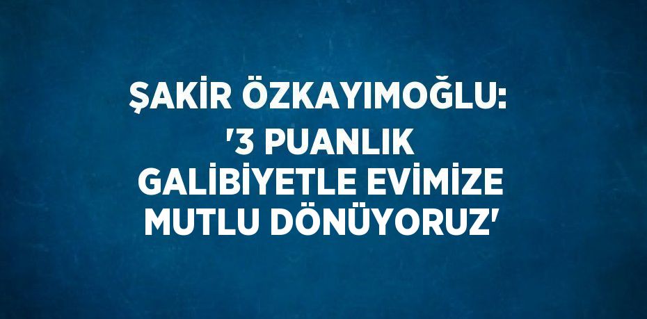 ŞAKİR ÖZKAYIMOĞLU: '3 PUANLIK GALİBİYETLE EVİMİZE MUTLU DÖNÜYORUZ'