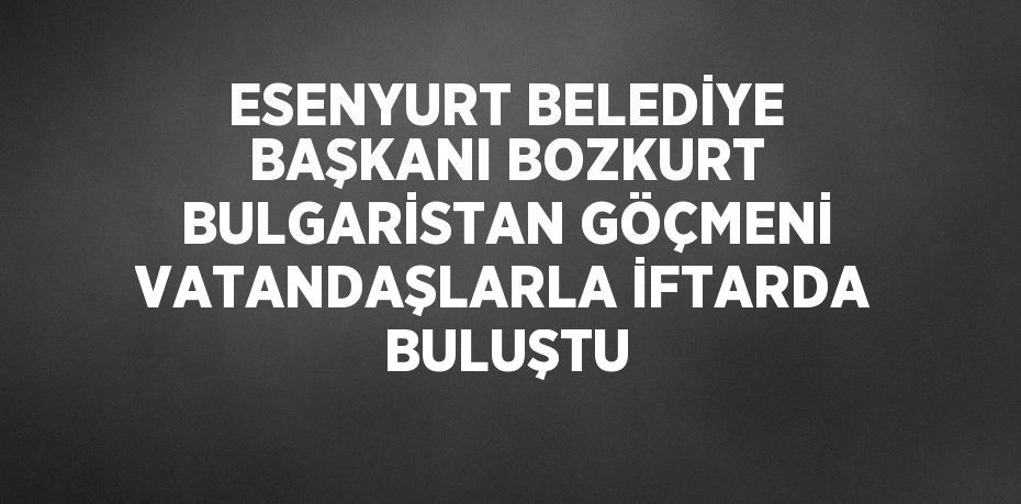ESENYURT BELEDİYE BAŞKANI BOZKURT BULGARİSTAN GÖÇMENİ VATANDAŞLARLA İFTARDA BULUŞTU