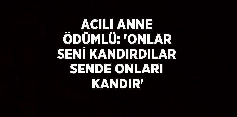 ACILI ANNE ÖDÜMLÜ: 'ONLAR SENİ KANDIRDILAR SENDE ONLARI KANDIR'