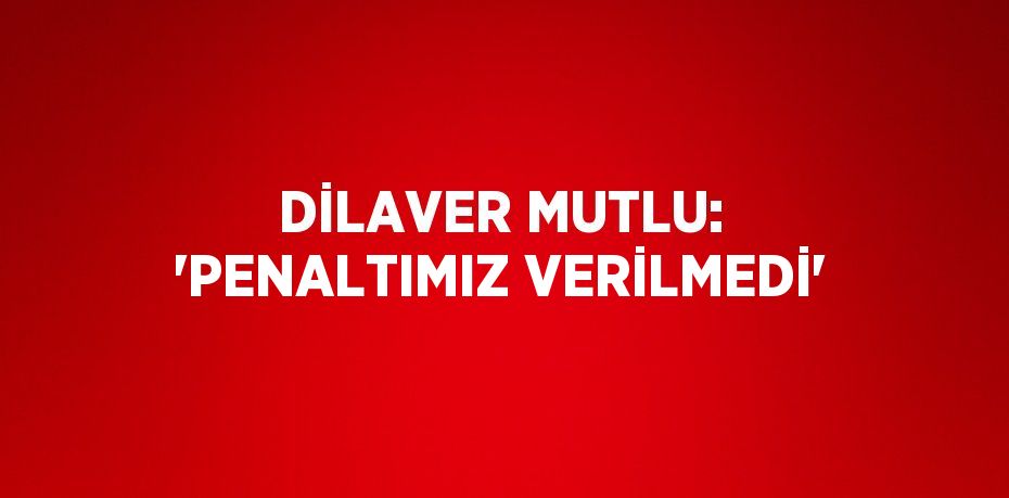 DİLAVER MUTLU: 'PENALTIMIZ VERİLMEDİ'