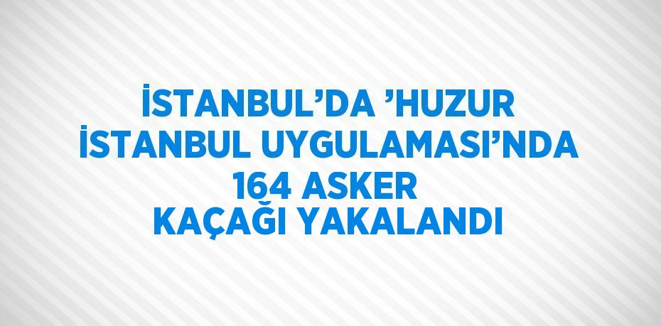 İSTANBUL’DA ’HUZUR İSTANBUL UYGULAMASI’NDA 164 ASKER KAÇAĞI YAKALANDI