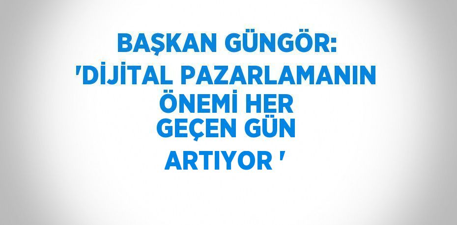 BAŞKAN GÜNGÖR: 'DİJİTAL PAZARLAMANIN ÖNEMİ HER GEÇEN GÜN ARTIYOR '