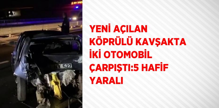 YENİ AÇILAN KÖPRÜLÜ KAVŞAKTA İKİ OTOMOBİL ÇARPIŞTI:5 HAFİF YARALI