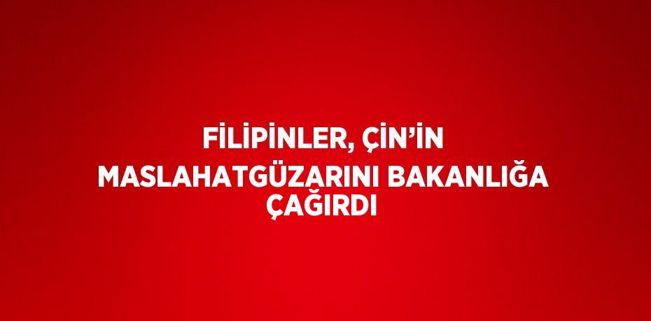 FİLİPİNLER, ÇİN’İN MASLAHATGÜZARINI BAKANLIĞA ÇAĞIRDI