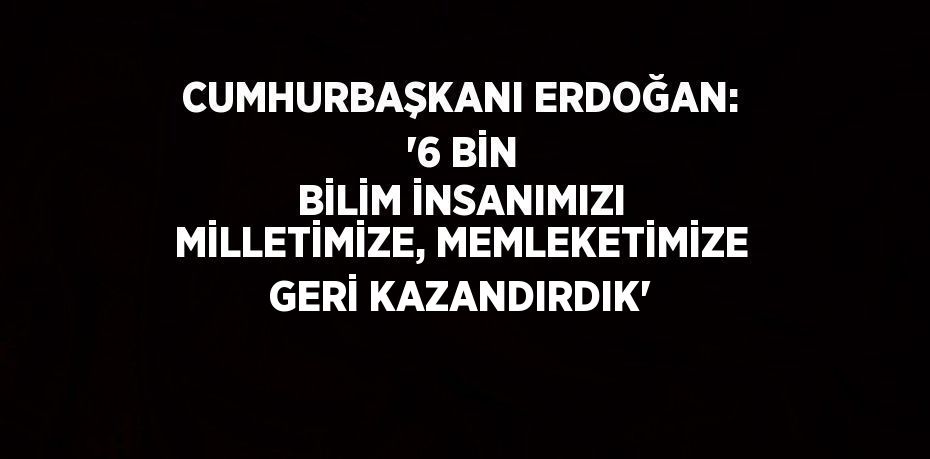 CUMHURBAŞKANI ERDOĞAN: '6 BİN BİLİM İNSANIMIZI MİLLETİMİZE, MEMLEKETİMİZE GERİ KAZANDIRDIK'