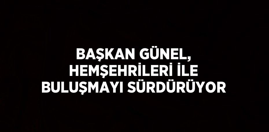 BAŞKAN GÜNEL, HEMŞEHRİLERİ İLE BULUŞMAYI SÜRDÜRÜYOR