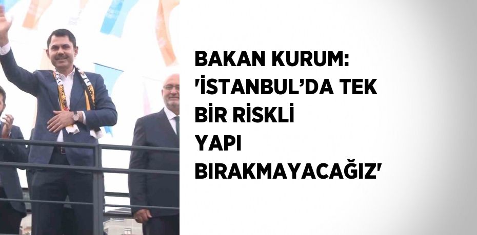 BAKAN KURUM: 'İSTANBUL’DA TEK BİR RİSKLİ YAPI BIRAKMAYACAĞIZ'