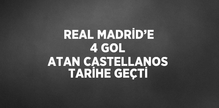 REAL MADRİD’E 4 GOL ATAN CASTELLANOS TARİHE GEÇTİ